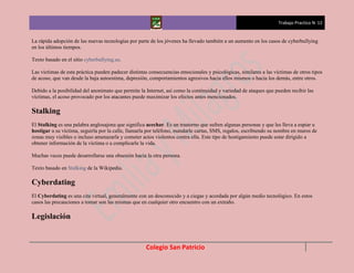 Trabajo Practico N 12


La rápida adopción de las nuevas tecnologías por parte de los jóvenes ha llevado también a un aumento en los casos de cyberbullying
en los últimos tiempos.

Texto basado en el sitio cyberbullying.us.

Las víctimas de esta práctica pueden padecer distintas consecuencias emocionales y psicológicas, similares a las víctimas de otros tipos
de acoso, que van desde la baja autoestima, depresión, comportamientos agresivos hacia ellos mismos o hacia los demás, entre otros.

Debido a la posibilidad del anonimato que permite la Internet, así como la continuidad y variedad de ataques que pueden recibir las
víctimas, el acoso provocado por los atacantes puede maximizar los efectos antes mencionados.

Stalking
El Stalking es una palabra anglosajona que significa acechar. Es un trastorno que sufren algunas personas y que les lleva a espiar u
hostigar a su víctima, seguirla por la calle, llamarla por teléfono, mandarle cartas, SMS, regalos, escribiendo su nombre en muros de
zonas muy visibles o incluso amenazarla y cometer actos violentos contra ella. Este tipo de hostigamiento puede estar dirigido a
obtener información de la víctima o a complicarle la vida.

Muchas veces puede desarrollarse una obsesión hacia la otra persona.

Texto basado en Stalking de la Wikipedia.

Cyberdating
El Cyberdating es una cita virtual, generalmente con un desconocido y a ciegas y acordada por algún medio tecnológico. En estos
casos las precauciones a tomar son las mismas que en cualquier otro encuentro con un extraño.

Legislación


                                                     Colegio San Patricio
 