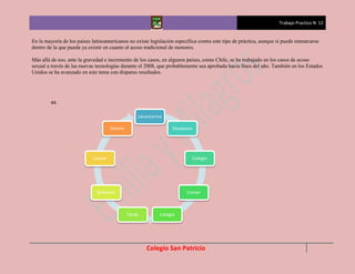 Trabajo Practico N 12


En la mayoría de los países latinoamericanos no existe legislación específica contra este tipo de práctica, aunque si puede enmarcarse
dentro de la que pueda ya existir en cuanto al acoso tradicional de menores.

Más allá de eso, ante la gravedad e incremento de los casos, en algunos países, como Chile, se ha trabajado en los casos de acoso
sexual a través de las nuevas tecnologías durante el 2008, que probablemente sea aprobada hacia fines del año. También en los Estados
Unidos se ha avanzado en este tema con dispares resultados.




        44.

                                                 Levantarme

                                    Dormir                       Desayuno




                            Comer                                         Colegio




                              Bañarme                                   Comer



                                             Tarde         Colegio




                                                     Colegio San Patricio
 