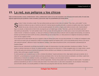Trabajo Practico N 12



15. La red, sus peligros y los chicos
Citas con desconocidos, acosos, exhibicionismo: niños y adolescentes suelen ser los más expuestos a las amenazas del mundo online. En esta nota,
algunas sugerencias para ayudarlos a tomar recaudos y aprovechar mejor las posibilidades que brinda Interne



                 ra tiene 15 años. Es bonita y lo sabe. Pero esa mañana siente que todos la miran más de lo habitual. "Hola, Sara, ¿cómo estás?", le dice


         S       clavando la mirada en sus ojos un hombre de más de 30, mientras baja las escaleras del subte. La escena se repetirá varias veces. Algunos le
                 hablarán de sus ojos, otros de su boca, otros de sus jeans ajustados. No conoce a ninguno, pero todos la conocen a ella. Cuando está por
         llegar a la escuela, un desconocido le hará al oído una pregunta que no le dejará lugar a dudas: "Hola Sara, ¿qué color de bombacha usás hoy?"
         Sara siente que está perdida. Y en cierto sentido lo está. El video que ayer ella misma grabó con su celular para su nuevo novio parece haber dado la
         vuelta al mundo. La historia es un ejemplo, un video que se difunde por Internet para llamar la atención sobre los peligros del sexcasting, una suerte de
         búmeran que amenaza al menos al 20% de chicos y adolescentes que han enviado fotos o un video personal con imágenes insinuantes por telefonía
         móvil o los han colgado a la Red.
         "En la mayoría de las casas importa más que no ingresen a sitios de Internet para evitar virus que otras amenazas. En un trabajo de investigación sobre
         1300 chicos de nuestro país que realizamos en 2009 en la Sociedad Argentina de Pediatría (SAP), el 97% de las familias tenían antivirus, pero solo el
         29% protección parental", reflexiona el doctor Ariel Melamud, pediatra y web master del portal de la SAP y de la Asociación Latinoamericana de
         Pediatría (Alape).
         Melamud dice que, naturalmente, las familias recomiendan no hablar con desconocidos ni dar datos personales o familiares por teléfono. "Pero los
         adultos no siempre intervienen en Internet: en nuestra encuesta, la mayoría de los chicos de 8 a 13 años navegaban solos y sin ningún control, y casi el
         70% de ellos sabía cómo eliminar el historial de búsquedas. Muchos admitieron que chateaban con desconocidos y el 26% reconoció que, en ese
         sentido, había sufrido alguna situación incómoda."
         El control parental no es únicamente poner un filtro y olvidarse del problema: "supone acercarse al chico, dejar espacio para que se exprese, ser un
         referente". La recomendación es compartir desde el principio actividades online. Con los más chicos funciona la orientación y los límites. A partir de la
         adolescencia, la indicación es establecer acuerdos, pero basados en un diálogo y una comunicación anteriores.
         "La amenaza de los depredadores sexuales es real -admite el especialista-. Muchos chicos pueden caer en la trampa sin darse cuenta. Y los adultos no
         podemos sorprendernos por esto si no hicimos nada para evitarlo. No se trata de decir no usás más la computadora, sino de entender. El tema tiene
         que ser llevado, además, a la consulta pediátrica: el médico tiene que preguntar sobre todo esto, intervenir y aconsejar."



                                                               Colegio San Patricio
 