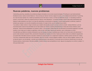 Trabajo Practico N 12



Nuevas palabras, nuevos problemas
Cyberbulling, grooming, sexcasting: tres problemas antiguos remozados a la luz de las nuevas tecnologías. "El bulling es lo que tradicionalmente
llamábamos acoso -explica el doctor Melamud-. Ahora se hace por Internet. Se toma a alguien de punto y se lo maltrata emocionalmente. El grooming
es un tipo de acoso especial: de un adulto que aparenta ser otro niño hacia un menor, con fines de satisfacción sexual. Y el sexcasting consiste en
producir y enviar fotos y videos de contenido sexual por Internet u otros dispositivos." Los padres necesitan conocer todas estas problemáticas para
detectar si están afectando a sus hijos. En el caso del cyberbulling, se recomienda no responder, no borrar (para guardar la evidencia), reportar el
problema (por ejemplo, si se da entre compañeros de escuela) y no culpar al chico, que en realidad es una víctima.
"Los adultos no deben olvidar en ningún momento que el objetivo del abusador sexual es conocer al niño en privado", destaca Melamud, y por eso
recomienda estar al tanto de las actividades que los hijos realizan por Internet y sentarse periódicamente con ellos para revisar contactos y tomar
decisiones. "Internet brinda posibilidades muy positivas -afirma-, como acceder a determinado tipo de información que demanda registrarse. Se puede
enseñar a incluir datos que no afecten la seguridad y recibir de ese modo datos valiosos para aprender, crear o intercambiar con otros."
Una alternativa que Melamud considera interesante es que las escuelas convoquen a pediatras para charlar con los chicos acerca de estos temas. Y
que las redes escolares incorporen filtros, previamente chequeados por expertos en el tema. Explica que si bien existen una cantidad de regulaciones
(no puede haber cibercafés cercanos a escuelas ni abiertos en horario escolar; en su reglamento Facebook no admite usuarios menores de 13 años),
"los chicos y adolescentes están todo el día conectados. Hace 30 ó 40 años, vivíamos pegados al teléfono. Ellos son nativos digitales; nosotros no. No
se trata de reprimir, sino de entender, y recordar que la diferencia entre lo que está bien y lo que está mal es la misma en Internet que en la vida real.
Nosotros leíamos y leemos textos. Ellos leen pantallas. También tenemos que acompañarlos en esto. Algunos me preguntan si es control o cuidado. Yo
diría que ambas cosas."




                                                       Colegio San Patricio
 