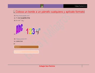 Trabajo Practico N 12



22.   Coloca un borde a un párrafo cualquiera y aplícale formato
23. http://www.google.com/
      ⌂₺´ῤ€ῲ Ἳ±ỲỜ
25. ™₺↕ ③   ᾕᾷὊ  ®Ặẽ
26.




27.


30. Trabajo practico N°1
31. COMPLETAR
33.

 Opcion 1


 Ocpicion 2




                             Colegio San Patricio
 