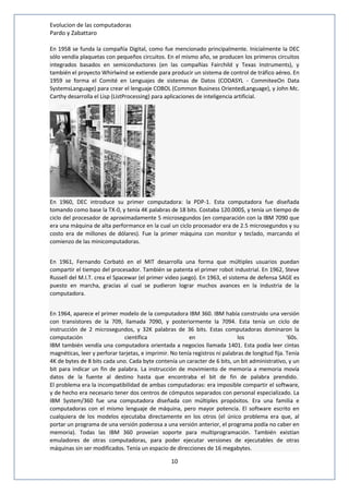 Evolucion de las computadoras 
Pardo y Zabattaro 
En 1958 se funda la compañía Digital, como fue mencionado principalmente. Inicialmente la DEC 
sólo vendía plaquetas con pequeños circuitos. En el mismo año, se producen los primeros circuitos 
integrados basados en semiconductores (en las compañías Fairchild y Texas Instruments), y 
también el proyecto Whirlwind se extiende para producir un sistema de control de tráfico aéreo. En 
1959 se forma el Comité en Lenguajes de sistemas de Datos (CODASYL - CommiteeOn Data 
SystemsLanguage) para crear el lenguaje COBOL (Common Business OrientedLanguage), y John Mc. 
Carthy desarrolla el Lisp (ListProcessing) para aplicaciones de inteligencia artificial. 
En 1960, DEC introduce su primer computadora: la PDP-1. Esta computadora fue diseñada 
tomando como base la TX-0, y tenía 4K palabras de 18 bits. Costaba 120.000$, y tenía un tiempo de 
ciclo del procesador de aproximadamente 5 microsegundos (en comparación con la IBM 7090 que 
era una máquina de alta performance en la cual un ciclo procesador era de 2.5 microsegundos y su 
costo era de millones de dólares). Fue la primer máquina con monitor y teclado, marcando el 
comienzo de las minicomputadoras. 
En 1961, Fernando Corbató en el MIT desarrolla una forma que múltiples usuarios puedan 
compartir el tiempo del procesador. También se patenta el primer robot industrial. En 1962, Steve 
Russell del M.I.T. crea el Spacewar (el primer video juego). En 1963, el sistema de defensa SAGE es 
puesto en marcha, gracias al cual se pudieron lograr muchos avances en la industria de la 
computadora. 
En 1964, aparece el primer modelo de la computadora IBM 360. IBM había construido una versión 
con transistores de la 709, llamada 7090, y posteriormente la 7094. Esta tenía un ciclo de 
instrucción de 2 microsegundos, y 32K palabras de 36 bits. Estas computadoras dominaron la 
computación científica en los '60s. 
IBM también vendía una computadora orientada a negocios llamada 1401. Esta podía leer cintas 
magnéticas, leer y perforar tarjetas, e imprimir. No tenía registros ni palabras de longitud fija. Tenía 
4K de bytes de 8 bits cada uno. Cada byte contenía un caracter de 6 bits, un bit administrativo, y un 
bit para indicar un fin de palabra. La instrucción de movimiento de memoria a memoria movía 
datos de la fuente al destino hasta que encontraba el bit de fin de palabra prendido. 
El problema era la incompatibilidad de ambas computadoras: era imposible compartir el software, 
y de hecho era necesario tener dos centros de cómputos separados con personal especializado. La 
IBM System/360 fue una computadora diseñada con múltiples propósitos. Era una familia e 
computadoras con el mismo lenguaje de máquina, pero mayor potencia. El software escrito en 
cualquiera de los modelos ejecutaba directamente en los otros (el único problema era que, al 
portar un programa de una versión poderosa a una versión anterior, el programa podía no caber en 
memoria). Todas las IBM 360 proveían soporte para multiprogramación. También existían 
emuladores de otras computadoras, para poder ejecutar versiones de ejecutables de otras 
máquinas sin ser modificados. Tenía un espacio de direcciones de 16 megabytes. 
10 
 