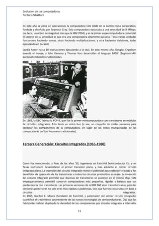 Evolucion de las computadoras 
Pardo y Zabattaro 
En este año se pone en operaciones la computadora CDC 6600 de la Control Data Corporation, 
fundada y diseñada por Seymour Cray. Esta computadora ejecutaba a una velocidad de 9 Mflops. 
(es decir, un orden de magnitud más que la IBM 7094), y es la primer supercomputadora comercial. 
El secreto de su velocidad es que era una computadora altamente paralela. Tenía varias unidades 
funcionales haciendo sumas, otras haciendo multiplicaciones, y otra haciendo divisiones, todas 
ejecutando en paralelo 
(podía haber hasta 10 instrucciones ejecutando a la vez). En este mismo año, Douglas Engelbart 
inventa el mouse, y John Kemeny y Thomas Kurz desarrollan el lenguaje BASIC (Beginner'sAll-purposeSymbolicInstructionCode). 
En 1965, la DEC fabrica la PDP-8, que fue la primer minicomputadora con transistores en módulos 
de circuitos integrados. Esta tenía un único bus (o sea, un conjunto de cables paralelos para 
conectar los componentes de la computadora, en lugar de las líneas multiplexadas de las 
computadoras de Von Neumann tradicionales). 
Tercera Generación: Circuitos Integrados (1965-1980) 
Como fue mencionado, a fines de los años '50, ingenieros en Fairchild Semiconductor Co. y en 
Texas Instrument desarrollaron el primer transistor plano, y mas adelante el primer circuito 
integrado plano. La invención del circuito integrado reveló el potencial para extender el costo y los 
beneficios de operación de los transistores a todos los circuitos producidos en masa. La invención 
del circuito integrado permitió que docenas de transistores se pusieran en el mismo chip. Este 
empaquetamiento permitió construir computadoras más pequeñas, rápidas y baratas que sus 
predecesores con transistores. Las primeras versiones de la IBM 360 eran transistorizadas, pero las 
versiones posteriores no solo eran más rápidas y poderosas, sino que fueron construidas en base a 
circuitos integrados. 
En 1965, Gordon E. Moore (fundador de Fairchild, y patentador del primer circuito integrado) 
cuantificó el crecimiento sorprendente de las nuevas tecnologías de semiconductores. Dijo que los 
fabricantes habían duplicado la densidad de los componentes por circuito integrado a intervalos 
11 
 