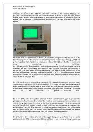 Evolucion de las computadoras 
Pardo y Zabattaro 
regulares (un año), y que seguirían haciéndolo mientras el ojo humano pudiera ver. 
En 1967, Fairchild introduce un chip que contenía una ALU de 8 bits: el 3800. En 1968, Gordon 
Moore, Robert Noyce y Andy Grove establecen la compañía Intel, que en un principio se dedica a 
fabricar chips de memoria. En este mismo año, la computadora CDC 7600 logra la velocidad de 40 
Mflops.. 
En el año 1969, el departamento de defensa de los EE.UU. encarga la red Arpanet con el fin de 
hacer investigación en redes amplias, y se instalan los primeros cuatro nodos (en la UCLA, UCSB, SRI 
y Universidad de Utah). También se introduce el estándar RS-232C para facilitar el intercambio 
entre computadoras y periféricos. 
En 1970 aparecen los discos flexibles y las impresoras margarita. También comienza a usarse la 
tecnología de MOS (Metal-Oxide semiconductor) para circuitos integrados más pequeños y 
baratos. En 1971, Intel fabrica el microprocesador de 4 bits 4004, la primer computadora en un 
solo chip. Su objetivo era ser usado para una calculadora. Ya en 1972, Intel fabrica el 8008, primer 
microprocesador de 8 bits (que es reemplazado por el 8080, debido al límite de memoria de 16k 
impuesto por los pins en el chip). 
En 1973, las técnicas de integración a gran escala (LSI - LargeScaleIntegration) permiten poner 
10.000 componentes en un chip de 1 cm. cuadrado. En el mismo año, John Metcalfe propone el 
protocolo Ethernet para comunicación en redes locales. En 1975, la primer computadora personal, 
la Altair 8800, aparece en la revista Popular Electronics, explicando cómo construirla. También en 
ese año, IBM introduce la primer impresora láser. 
En el año 1976, Steve Jobs y Steve Wozniak diseñan y construyen la Apple I, que consiste 
principalmente de un tablero de circuitos. IBM introduce las impresoras a chorro de tinta en ese 
mismo año, y CrayResearch introduce la Cray 1, una supercomputadora con una arquitectura 
vectorial. También Intel produce el 8085, un 8080 modificado con algunas características extra de 
entrada/salida. Poco más tarde, Motorola introduce el procesador 6800, que era una computadora 
de 8 bits comparable al 8080. Fue utilizada como controlador en equipos industriales. Fue seguido 
por el 6809 que tenía algunas facilidades extra, por ejemplo, aritmética de 16 bits. 
En 1977, Steve Jobs y Steve Wozniak fundan Apple Computer, y la Apple II es anunciada 
públicamente. En 1978, Intel produce el 8086, una CPU de 16 bits en un chip. Este procesador es 
12 
 