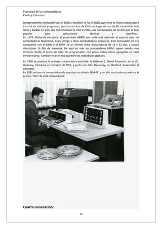 Evolucion de las computadoras 
Pardo y Zabattaro 
completamente combatible con el 8080, y también lo fue el 8088, que tenía la misma arquitectura 
y corría los mismos programas, pero con un bus de 8 bits en lugar de uno de 16, haciéndolo más 
lento y barato. En este año DEC introduce la VAX 11/780, una computadora de 32 bits que se hizo 
popular para aplicaciones técnicas y científicas. 
En 1979, Motorola introduce el procesador 68000 que sería más adelante el soporte para las 
computadoras Macintosh, Atari, Amiga y otras computadoras populares. Este procesador no era 
compatible con el 6800 o el 6809. Es un híbrido entre arquitecturas de 16 y 32 bits, y puede 
direccionar 16 Mb de memoria. De aquí en más los procesadores 680x0 siguen siendo muy 
similares desde el punto de vista del programador, con pocas instrucciones agregadas en cada 
versión nueva. También en este año aparecen los videodiscos digitales. 
En 1980 se produce la primera computadora portable: la Osborne 1. David Patterson, en la UC. 
Berkeley, introduce el concepto de RISC, y junto con John Hennessy, de Stanford, desarrollan el 
concepto. 
En 1981 se lanza la computadora de arquitectura abierta IBM-PC, y un año mas tarde se produce el 
primer "clon" de esta computadora. 
13 
Cuarta Generación: 
 