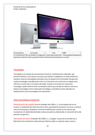 Evolucion de las computadoras 
Pardo y Zabattaro 
Computadoras personales y VLSI (1980 - ). 
En la década del '80, fue posible la Integración a Muy Alta Escala (VLSI - VeryLargeSacelIntegration) 
poniendo cientos de miles (y posteriormente millones) de transistores en un chip. 
14 
Tecnología: 
Tecnología es el conjunto de conocimientos técnicos, científicamente ordenados, que 
permiten diseñar y crear bienes y servicios que facilitan la adaptación al medio ambiente y 
satisfacer tanto las necesidades esenciales como los deseos de la humanidad. Aunque hay 
muchas tecnologías muy diferentes entre sí, es frecuente usar el término en singular para 
referirse a una de ellas o al conjunto de todas. Cuando se lo escribe con mayúscula, 
Tecnología, puede referirse tanto a la disciplina teórica que estudia los saberes comunes a 
todas las tecnologías como la educación tecnológica, la disciplina escolar abocada a la 
familiarización con las tecnologías más importantes. 
Hitos tecnológicos históricos 
Domesticación del caballo: Ocurrió alrededor del 3.000 a. C., en las estepas del sur de 
Eurasia. La ampliación del radio de acción y de la capacidad de transporte, así como su eficacia 
como arma de guerra, produjeron enormes modificaciones sociales en las culturas que 
incorporaron el caballo (denominadas culturas ecuestres), produciendo su transición de la vida 
pastoral a la guerrera. 
Fabricación del vidrio: Alrededor del 3.000 a. C., en Egipto. A pesar de la sencillez de su 
fabricación fue inicialmente usado sólo para fabricar vajilla, en especial copas o vasos, y 
 