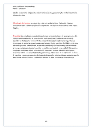Evolucion de las computadoras 
Pardo y Zabattaro 
objetos para el culto religioso. Su uso en ventanas es muy posterior y fue hecho inicialmente 
sólo por los ricos. 
Metalurgia del bronce: Alrededor del 4.500 a. C. en BangChieng (Tailandia). Esta dura 
aleación de cobre y estaño proporcionó las primeras armas y herramientas muy duras y poco 
frágiles. 
Transistor:Los estudios teóricos de JuliusLilienfeld sentaron las bases de la comprensión del 
comportamiento eléctrico de los materiales semiconductores.En 1939 Walter Schottky 
describió el efecto de las uniones PN de semiconductores deliberadamente impurificadas, 
terminando de sentar las bases teóricas para la invención del transistor. En 1948, tras 20 años 
de investigaciones, John Bardeen, Walter HouseBrattain y William Shockley construyeron el 
primer prototipo operativo del transistor en los laboratorios de la empresa Bell. El dispositivo 
reemplazó pronto a al tríodo, hasta entonces usado para modular y amplificar corrientes 
eléctricas, debido a su pequeño tamaño y consumo, y al bajo costo de su fabricación en masa. 
El transistor y otros componentes derivados de él, como los fototransistores, revolucionaron la 
electrónica, miniaturizándola y haciéndola portátil, es decir, utilizable en cualquier lugar. 
15 
