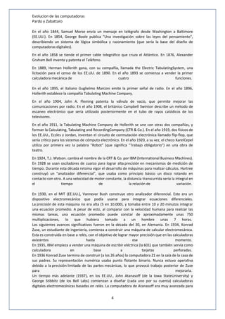 Evolucion de las computadoras 
Pardo y Zabattaro 
En el año 1844, Samuel Morse envía un mensaje en telégrafo desde Washington a Baltimore 
(EE.UU.). En 1854, George Boole publica "Una investigación sobre las leyes del pensamiento", 
describiendo un sistema de lógica simbólica y razonamiento (que sería la base del diseño de 
computadoras digitales). 
En el año 1858 se tiende el primer cable telegráfico que cruza el Atlántico. En 1876, Alexander 
Graham Bell inventa y patenta el Teléfono. 
En 1889, Herman Hollerith gana, con su compañía, llamada the Electric TabulatingSystem, una 
licitación para el censo de los EE.UU. de 1890. En el año 1893 se comienza a vender la primer 
calculadora mecánica de cuatro funciones. 
En el año 1895, el italiano Guglielmo Marconi emite la primer señal de radio. En el año 1896, 
Hollerith establece la compañía Tabulating Machine Company. 
En el año 1904, John A. Fleming patenta la válvula de vacío, que permite mejorar las 
comunicaciones por radio. En el año 1908, el británico Campbell Swinton describe un método de 
escaneo electrónico que sería utilizado posteriormente en el tubo de rayos catódicos de los 
televisores. 
En el año 1911, la Tabulating Machine Company de Hollerith se une con otras dos compañías, y 
forman la Calculating, Tabulating and RecordingCompany (CTR & Co.). En el año 1919, dos físicos de 
los EE.UU., Eccles y Jordan, inventan el circuito de conmutación electrónica llamado flip-flop, que 
sería crítico para los sistemas de cómputo electrónico. En el año 1920, a su vez, el checo KarelCepel 
utiliza por primera vez la palabra "Robot" (que significa "Trabajo obligatorio") en una obra de 
teatro. 
En 1924, T.J. Watson. cambia el nombre de la CRT & Co. por IBM (International Business Machines). 
En 1928 se usan osciladores de cuarzo para lograr alta precisión en mecanismos de medición de 
tiempo. Durante esta década retoma vigor el desarrollo de máquinas para realizar cálculos. Hartree 
construyó un "analizador diferencial", que usaba como principio básico un disco rotando en 
contacto con otro. A una velocidad de motor constante, la distancia transcurrida sería la integral en 
el tiempo de la relación de variación. 
En 1930, en el MIT (EE.UU.), Vannevar Bush construye otro analizador diferencial. Este era un 
dispositivo electromecánico que podía usarse para integrar ecuaciones diferenciales. 
La precisión de esta máquina no era alta (5 en 10.000), y tomaba entre 10 y 20 minutos integrar 
una ecuación promedio. A pesar de esto, al comparar con la velocidad humana para realizar las 
mismas tareas, una ecuación promedio puede constar de aproximadamente unas 750 
multiplicaciones, lo que hubiera tomado a un hombre unas 7 horas. 
Los siguientes avances significativos fueron en la década del 30, en Alemania. En 1934, Konrad 
Zuse, un estudiante de ingeniería, comienza a construir una máquina de calcular electromecánica. 
Esta es construida en base a relés, con el objetivo de lograr mayor precisión que en las calculadoras 
existentes hasta ese momento. 
En 1935, IBM empieza a vender una máquina de escribir eléctrica (la 601) que también servía como 
calculadora en base a tarjetas perforadas. 
En 1936 Konrad Zuse termina de construir (a los 26 años) la computadora Z1 en la sala de la casa de 
sus padres. Su representación numérica usaba punto flotante binario. Nunca estuvo operativa 
debido a la precisión limitada de las partes mecánicas, lo que provocó trabajo posterior de Zuse 
para mejorarla. 
Un tiempo más adelante (1937), en los EE.UU., John Atanasoff (de la Iowa StateUniversity) y 
George Stibbitz (de los Bell Labs) comienzan a diseñar (cada uno por su cuenta) calculadoras 
digitales electromecánicas basadas en relés. La computadora de Atanasoff era muy avanzada para 
4 
 