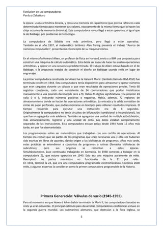 Evolucion de las computadoras 
Pardo y Zabattaro 
la época: usaba aritmética binaria, y tenía una memoria de capacitores (que precisa refrescos cada 
determinado tiempo para mantener sus valores, exactamente de la misma forma que lo hacen los 
chips actuales de memoria dinámica). Esta computadora nunca llegó a estar operativa, al igual que 
la de Babbage, por problemas de tecnología. 
La computadora de Stibbitz era más primitiva, pero llegó a estar operativa. 
También en el año 1937, el matemático británico Alan Turing presenta el trabajo "Acerca de 
números computables", presentando el concepto de su máquina teórica. 
En el mismo año Howard Aiken, un profesor de física en Harvard, envía a a IBM una propuesta para 
construir una máquina de cálculo automático. Esta debía ser capaz de hacer las cuatro operaciones 
aritméticas, y operar en una secuencia predeterminada. El trabajo de Aiken estuvo basado en el de 
Babbage, y la propuesta trataba de construir el diseño de Babbage usando relés en lugar de 
engranajes. 
La primer computadora construida por Aiken fue la Harvard Mark I (también llamada IBM ASSC) fue 
terminada recién en 1944. Esta computadora tenía dispositivos para almacenar y operar números 
que eran cargados durante un cálculo o que eran resultados de operaciones previas. Tenía 60 
registros constantes, cada uno consistente de 24 conmutadores que podían inicializarse 
manualmente a una posición decimal (de cero a 9). Había 23 dígitos significativos, y la posición 24 
valía 0 o 9, indicando números positivos o negativos. Había, además, 72 registros de 
almacenamiento donde se hacían las operaciones aritméticas. La entrada y la salida consistían de 
cintas de papel perforado, que podían montarse en teletipos para obtener resultados impresos. El 
tiempo requerido para ejecutar una instrucción era de 6 segundos. 
Originalmente la computadora no tenía circuitos de bifurcación (condicional o incondicional), los 
que fueron agregados más adelante. También se agregaron una unidad de multiplicación/división, 
más almacenamiento, registros y una unidad de cinta. Los datos estaban completamente 
separados de las instrucciones. Esta computadora estuvo activa desde 1944 hasta 15 años más 
tarde, en que fue desmantelada. 
Los programadores solían ser matemáticos que trabajaban con una cartilla de operaciones. Al 
tiempo era común que las partes de los programas que eran necesarias una y otra vez hubieran 
sido escritas en libros de apuntes, dando origen a las bibliotecas de programas. Años más tarde, 
estas prácticas se extendieron a conjuntos de programas o rutinas (llamados bibliotecas de 
subrutinas), pero sus orígenes se remontan a estas épocas. 
Simultáneamente, Zuse continuaba trabajando en Alemania. En 1938 comenzó a trabajar en la 
computadora Z2, que estuvo operativa en 1940. Esta era una máquina puramente de relés. 
Reemplazó las partes mecánicas no funcionales de la Z1 por relés. 
En 1941, terminó la Z3, que era una computadora programable electromecánica. Contenía 2600 
relés, y algunos expertos la consideran como la primer computadora programable de la historia. 
Primera Generación: Válvulas de vacío (1945-1955). 
Para el momento en que Howard Aiken había terminado la Mark II, las computadoras basadas en 
relés ya eran obsoletas. El principal estímulo para desarrollar computadoras electrónicas estuvo en 
la segunda guerra mundial. Los submarinos alemanes, que destruían a la flota inglesa, se 
5 
 