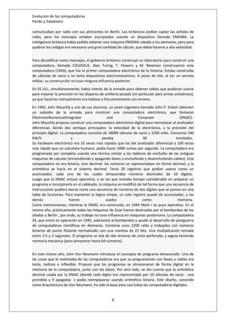 Evolucion de las computadoras 
Pardo y Zabattaro 
comunicaban por radio con sus almirantes en Berlín. Los británicos podían captar las señales de 
radio, pero los mensajes estaban encriptados usando un dispositivo llamado ENIGMA. La 
inteligencia británica había podido obtener una máquina ENIGMA robada a los alemanes, pero para 
quebrar los códigos era necesaria una gran cantidad de cálculo, que debía hacerse a alta velocidad. 
Para decodificar estos mensajes, el gobierno británico construyó un laboratorio para construir una 
computadora, llamada COLOSSUS. Alan Turing, T. Flowers y M. Newman construyeron esta 
computadora (1943), que fue la primer computadora electrónica de la historia. Estaba construida 
de válvulas de vacío y no tenía dispositivos electromecánicos. A pesar de ello, al ser un secreto 
militar, su construcción no tuvo ninguna influencia posterior. 
En EE.UU., simultáneamente, había interés de la armada para obtener tablas que pudieran usarse 
para mejorar la precisión en los disparos de artillería pesada (en particular para armas antiaéreas), 
ya que hacerlos manualmente era tedioso y frecuentemente con errores. 
En 1943, John Mauchly y uno de sus alumnos, un joven ingeniero llamado John P. Eckert obtienen 
un subsidio de la armada para construir una computadora electrónica, que llamaron 
ElectronicNumericalIntegrator and Computer (ENIAC). 
John Mauchly propuso construir una computadora electrónica digital para reemplazar al analizador 
diferencial, dando dos ventajas principales: la velocidad de la electrónica, y la precisión del 
principio digital. La computadora consistía de 18000 válvulas de vacío y 1500 relés. Consumía 140 
KW/h y pesaba 30 toneladas. 
Su hardware electrónico era 10 veces más rápidos que los del analizador diferencial y 100 veces 
más rápido que un calculista humano: podía hacer 5000 sumas por segundo. La computadora era 
programada por completo usando una técnica similar a los tableros de enchufes de las antiguas 
máquinas de calcular (enciendiendo y apagando llaves y enchufando y desenchufando cables). Esta 
computadora no era binaria, sino decimal: los números se representaban en forma decimal, y la 
aritmética se hacía en el sistema decimal. Tenía 20 registros que podían usarse como un 
acumulador, cada uno de los cuales almacenaba números decimales de 10 dígitos. 
Luego que la ENIAC estuvo operativa, y se vio que tomaba tiempo considerable en preparar un 
programa e incorporarlo en el cableado, la máquina se modificó de tal forma que una secuencia de 
instrucciones pudiera leerse como una secuencia de números de dos dígitos que se ponían en una 
tabla de funciones. Para mantener la lógica simple, un solo registro quedó de acumulador, y los 
demás fueron usados como memoria. 
Como mencionamos, mientras la ENIAC era construida, en 1944 Mark I se puso operativa. En el 
mismo año, prácticamente todas las máquinas de Zuse fueron destruidas por el bombardeo de los 
aliados a Berlín , por ende, su trabajo no tuvo influencia en máquinas posteriores. La computadora 
Z4, que entró en operación en 1945, sobrevivió al bombardeo y ayudó al desarrollo de postguerra 
de computadoras científicas en Alemania. Contenía unos 2200 relés y trabajaba con números 
binarios de punto flotante normalizado con una mantisa de 22 bits. Una multiplicación tomaba 
entre 2.5 y 3 segundos. El programa se leía de dos lectoras de cinta perforada, y seguía teniendo 
memoria mecánica (para almacenar hasta 64 números). 
En este mismo año, John Von Neumann introduce el concepto de programa almacenado. Una de 
las cosas que le molestaba de las computadoras era que su programación con llaves y cables era 
lenta, tediosa e inflexible. Propuso que los programas se almacenaran de forma digital en la 
memoria de la computadora, junto con los datos. Por otro lado, se dio cuenta que la aritmética 
decimal usada por la ENIAC (donde cada dígito era representado por 10 válvulas de vacío - una 
prendida y 9 apagadas -) podía reemplazarse usando aritmética binaria. Este diseño, conocido 
como Arquitectura de Von Neumann, ha sido la base para casi todas las computadoras digitales. 
6 
 