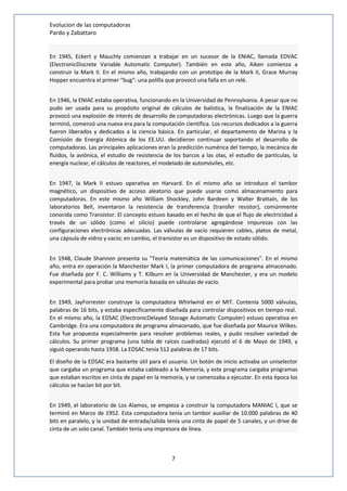 Evolucion de las computadoras 
Pardo y Zabattaro 
En 1945, Eckert y Mauchly comienzan a trabajar en un sucesor de la ENIAC, llamada EDVAC 
(ElectronicDiscrete Variable Automatic Computer). También en este año, Aiken comienza a 
construir la Mark II. En el mismo año, trabajando con un prototipo de la Mark II, Grace Murray 
Hopper encuentra el primer "bug": una polilla que provocó una falla en un relé. 
En 1946, la ENIAC estaba operativa, funcionando en la Universidad de Pennsylvania. A pesar que no 
pudo ser usada para su propósito original de cálculos de balística, la finalización de la ENIAC 
provocó una explosión de interés de desarrollo de computadoras electrónicas. Luego que la guerra 
terminó, comenzó una nueva era para la computación científica. Los recursos dedicados a la guerra 
fueron liberados y dedicados a la ciencia básica. En particular, el departamento de Marina y la 
Comisión de Energía Atómica de los EE.UU. decidieron continuar soportando el desarrollo de 
computadoras. Las principales aplicaciones eran la predicción numérica del tiempo, la mecánica de 
fluidos, la aviónica, el estudio de resistencia de los barcos a las olas, el estudio de partículas, la 
energía nuclear, el cálculos de reactores, el modelado de automóviles, etc. 
En 1947, la Mark II estuvo operativa en Harvard. En el mismo año se introduce el tambor 
magnético, un dispositivo de acceso aleatorio que puede usarse como almacenamiento para 
computadoras. En este mismo año William Shockley, John Bardeen y Walter Brattain, de los 
laboratorios Bell, inventaron la resistencia de transferencia (transfer resistor), comúnmente 
conocida como Transistor. El concepto estuvo basado en el hecho de que el flujo de electricidad a 
través de un sólido (como el silicio) puede controlarse agregándose impurezas con las 
configuraciones electrónicas adecuadas. Las válvulas de vacío requieren cables, platos de metal, 
una cápsula de vidrio y vacío; en cambio, el transistor es un dispositivo de estado sólido. 
En 1948, Claude Shannon presenta su "Teoría matemática de las comunicaciones". En el mismo 
año, entra en operación la Manchester Mark I, la primer computadora de programa almacenado. 
Fue diseñada por F. C. Williams y T. Kilburn en la Universidad de Manchester, y era un modelo 
experimental para probar una memoria basada en válvulas de vacío. 
En 1949, JayForrester construye la computadora Whirlwind en el MIT. Contenía 5000 válvulas, 
palabras de 16 bits, y estaba específicamente diseñada para controlar dispositivos en tiempo real. 
En el mismo año, la EDSAC (ElectronicDelayed Storage Automatic Computer) estuvo operativa en 
Cambridge. Era una computadora de programa almacenado, que fue diseñada por Maurice Wilkes. 
Esta fue propuesta especialmente para resolver problemas reales, y pudo resolver variedad de 
cálculos. Su primer programa (una tabla de raíces cuadradas) ejecutó el 6 de Mayo de 1949, y 
siguió operando hasta 1958. La EDSAC tenía 512 palabras de 17 bits. 
El diseño de la EDSAC era bastante útil para el usuario. Un botón de inicio activaba un uniselector 
que cargaba un programa que estaba cableado a la Memoria, y este programa cargaba programas 
que estaban escritos en cinta de papel en la memoria, y se comenzaba a ejecutar. En esta época los 
cálculos se hacían bit por bit. 
En 1949, el laboratorio de Los Alamos, se empieza a construir la computadora MANIAC I, que se 
terminó en Marzo de 1952. Esta computadora tenía un tambor auxiliar de 10.000 palabras de 40 
bits en paralelo, y la unidad de entrada/salida tenía una cinta de papel de 5 canales, y un drive de 
cinta de un solo canal. También tenía una impresora de línea. 
7 
 