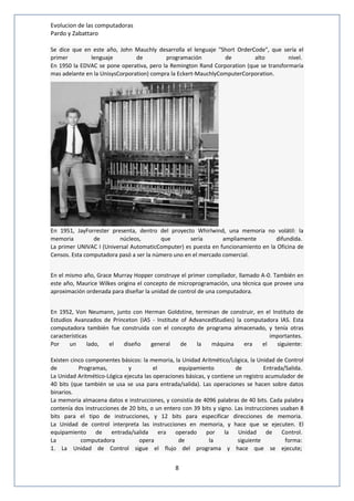 Evolucion de las computadoras 
Pardo y Zabattaro 
Se dice que en este año, John Mauchly desarrolla el lenguaje "Short OrderCode", que sería el 
primer lenguaje de programación de alto nivel. 
En 1950 la EDVAC se pone operativa, pero la Remington Rand Corporation (que se transformaría 
mas adelante en la UnisysCorporation) compra la Eckert-MauchlyComputerCorporation. 
En 1951, JayForrester presenta, dentro del proyecto Whirlwind, una memoria no volátil: la 
memoria de núcleos, que sería ampliamente difundida. 
La primer UNIVAC I (Universal AutomaticComputer) es puesta en funcionamiento en la Oficina de 
Censos. Esta computadora pasó a ser la número uno en el mercado comercial. 
En el mismo año, Grace Murray Hopper construye el primer compilador, llamado A-0. También en 
este año, Maurice Wilkes origina el concepto de microprogramación, una técnica que provee una 
aproximación ordenada para diseñar la unidad de control de una computadora. 
En 1952, Von Neumann, junto con Herman Goldstine, terminan de construir, en el Instituto de 
Estudios Avanzados de Princeton (IAS - Institute of AdvancedStudies) la computadora IAS. Esta 
computadora también fue construida con el concepto de programa almacenado, y tenía otras 
características importantes. 
Por un lado, el diseño general de la máquina era el siguiente: 
Existen cinco componentes básicos: la memoria, la Unidad Aritmético/Lógica, la Unidad de Control 
de Programas, y el equipamiento de Entrada/Salida. 
La Unidad Aritmético-Lógica ejecuta las operaciones básicas, y contiene un registro acumulador de 
40 bits (que también se usa se usa para entrada/salida). Las operaciones se hacen sobre datos 
binarios. 
La memoria almacena datos e instrucciones, y consistía de 4096 palabras de 40 bits. Cada palabra 
contenía dos instrucciones de 20 bits, o un entero con 39 bits y signo. Las instrucciones usaban 8 
bits para el tipo de instrucciones, y 12 bits para especificar direcciones de memoria. 
La Unidad de control interpreta las instrucciones en memoria, y hace que se ejecuten. El 
equipamiento de entrada/salida era operado por la Unidad de Control. 
La computadora opera de la siguiente forma: 
1. La Unidad de Control sigue el flujo del programa y hace que se ejecute; 
8 
 