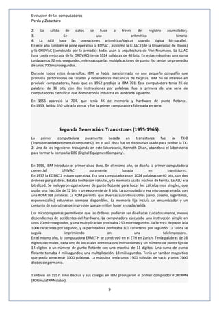 Evolucion de las computadoras 
Pardo y Zabattaro 
2. La salida de datos se hace a través del registro acumulador; 
3. Se usa aritmética binaria 
4. La ALU hace las operaciones aritmético/lógicas usando lógica bit-parallel. 
En este año también se pone operativa la EDVAC , así como la ILLIAC I (de la Universidad de Illinois) 
y la ORDVAC (construida por la armada): todas usan la arquitectura de Von Neumann. La ILLIAC 
(una copia mejorada de la ORDVAC) tenía 1024 palabras de 40 bits. En estas máquinas una suma 
tardaba nos 72 microsegundos, mientras que las multiplicaciones de punto fijo tenían un promedio 
de unos 700 microsegundos. 
Durante todos estos desarrollos, IBM se había transformado en una pequeña compañía que 
producía perforadoras de tarjetas y ordenadoras mecánicas de tarjetas. IBM no se interesó en 
producir computadoras, hasta que en 1952 produjo la IBM 701. Esta computadora tenía 2K de 
palabras de 36 bits, con dos instrucciones por palabras. Fue la primera de una serie de 
computadoras científicas que dominaron la industria en la década siguiente. 
En 1955 apareció la 704, que tenía 4K de memoria y hardware de punto flotante. 
En 1953, la IBM 650 sale a la venta, y fue la primer computadora fabricada en serie. 
Segunda Generación: Transistores (1955-1965). 
La primer computadora puramente basada en transistores fue la TX-0 
(TransitorizedeXperimentalcomputer 0), en el MIT. Esta fue un dispositivo usado para probar la TX- 
2. Uno de los ingenieros trabajando en este laboratorio, Kenneth Olsen, abandonó el laboratorio 
para formar la compañía DEC (Digital EquipmentCompany). 
En 1956, IBM introduce el primer disco duro. En el mismo año, se diseña la primer computadora 
comercial UNIVAC puramente basada en transistores. 
En 1957 la EDSAC 2 estuvo operativa. Era una computadora con 1024 palabras de 40 bits, con dos 
órdenes por palabras. Estaba hecha con válvulas, y la memoria usaba núcleos de ferrita. La ALU era 
bit-sliced. Se incluyeron operaciones de punto flotante para hacer los cálculos más simples, que 
usaba una fracción de 32 bits y un exponente de 8 bits. La computadora era microprogramada, con 
una ROM 768 palabras. La ROM permitía que diversas subrutinas útiles (seno, coseno, logaritmos, 
exponenciales) estuvieran siempre disponibles. La memoria fija incluía un ensamblador y un 
conjunto de subrutinas de impresión que permitían hacer entrada/salida. 
Los microprogramas permitieron que las órdenes pudieran ser diseñadas cuidadosamente, menos 
dependientes de accidentes del hardware. La computadora ejecutaba una instrucción simple en 
unos 20 microsegundos, y una multiplicación precisaba 250 microsegundos. La lectora de papel leía 
1000 caracteres por segundo, y la perforadora perforaba 300 caracteres por segundo. La salida se 
seguía imprimiendo en una telelimpresora. 
En el mismo año, la computadora ERMETH se construyó en el ETH en Zurich. Tenía palabras de 16 
dígitos decimales, cada uno de los cuales contenía dos instrucciones y un número de punto fijo de 
14 dígitos o un número de punto flotante con una mantisa de 11 dígitos. Una suma de punto 
flotante tomaba 4 milisegundos; una multiplicación, 18 milisegundos. Tenía un tambor magnético 
que podía almacenar 1000 palabras. La máquina tenía unos 1900 válvulas de vacío y unos 7000 
diodos de germanio. 
También en 1957, John Backus y sus colegas en IBM produjeron el primer compilador FORTRAN 
(FORmulaTRANslator). 
9 
 