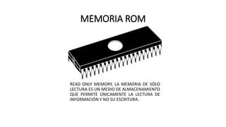 MEMORIA ROM
READ ONLY MEMORY, LA MEMORIA DE SÓLO
LECTURA ES UN MEDIO DE ALMACENAMIENTO
QUE PERMITE ÚNICAMENTE LA LECTURA DE
INFORMACIÓN Y NO SU ESCRITURA.
 