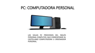 PC: COMPUTADORA PERSONAL
LAS SIGLAS PC PROVIENEN DEL INGLÉS
PERSONAL COMPUTER, QUE CORRESPONDE AL
CASTELLANO COMPUTADORA U ORDENADOR
PERSONAL.
 