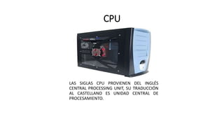 CPU
LAS SIGLAS CPU PROVIENEN DEL INGLÉS
CENTRAL PROCESSING UNIT, SU TRADUCCIÓN
AL CASTELLANO ES UNIDAD CENTRAL DE
PROCESAMIENTO.
 