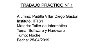 TRABAJO PRÁCTICO Nº 1
Alumno: Padilla Villar Diego Gastón
Instituto: IFTS1
Materia: Taller de Informática
Tema: Software y Hardware
Turno: Noche
Fecha: 25/04/2019
 