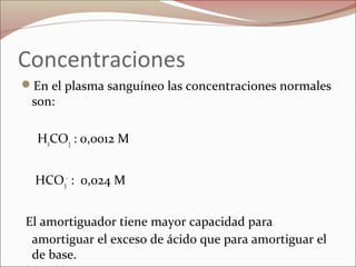 Concentraciones
En el plasma sanguíneo las concentraciones normales
son:
H2CO3 : 0,0012 M
HCO3
-
: 0,024 M
El amortiguador tiene mayor capacidad para
amortiguar el exceso de ácido que para amortiguar el
de base.
 