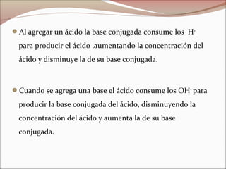 Al agregar un ácido la base conjugada consume los H+
para producir el ácido ,aumentando la concentración del
ácido y disminuye la de su base conjugada.
Cuando se agrega una base el ácido consume los OH–
para
producir la base conjugada del ácido, disminuyendo la
concentración del ácido y aumenta la de su base
conjugada.
 