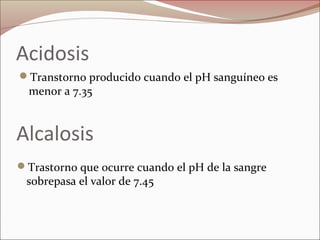 Acidosis
Transtorno producido cuando el pH sanguíneo es
menor a 7.35
Alcalosis
Trastorno que ocurre cuando el pH de la sangre
sobrepasa el valor de 7.45
 