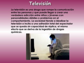 La televisión es una droga que rompe la comunicación entre las personas y que puede llegar a crear una verdadera adicción entre niños y jóvenes con personalidades débiles o problemas en el comportamiento. La sociedad tiende a idealizar la televisión e incita a una adhesión total del espectador que se queda sin capacidad de réplica, el mismo efecto que se deriva de la ingestión de drogas químicas. Televisión  