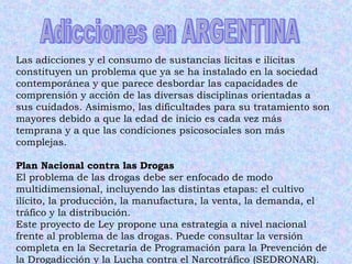 Las adicciones y el consumo de sustancias lícitas e ilícitas constituyen un problema que ya se ha instalado en la sociedad contemporánea y que parece desbordar las capacidades de comprensión y acción de las diversas disciplinas orientadas a sus cuidados. Asimismo, las dificultades para su tratamiento son mayores debido a que la edad de inicio es cada vez más temprana y a que las condiciones psicosociales son más complejas.  Plan Nacional contra las Drogas El problema de las drogas debe ser enfocado de modo multidimensional, incluyendo las distintas etapas: el cultivo ilícito, la producción, la manufactura, la venta, la demanda, el tráfico y la distribución.  Este proyecto de Ley propone una estrategia a nivel nacional frente al problema de las drogas. Puede consultar la versión completa en la Secretaría de Programación para la Prevención de la Drogadicción y la Lucha contra el Narcotráfico (SEDRONAR).  Adicciones en ARGENTINA 