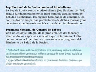 Ley Nacional de la Lucha contra el Alcoholismo La Ley de Lucha contra el Alcoholismo (Ley Nacional 24.788) regula fundamentalmente la edad mínima para la venta de bebidas alcohólicas, los lugares habilitados de consumo, los contenidos de las pautas publicitarias de dichas marcas y las coberturas médico–asistenciales que deben implementarse.  Programa Nacional de Control de Tabaco Con un enfoque integral de la problemática del tabaco y abarcando los aspectos esenciales que determinan el alto consumo en la Argentina, se desarrolla este programa del Ministerio de Salud de la Nación.  