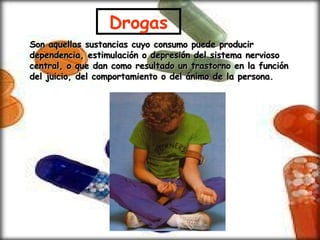 Son aquellas sustancias cuyo consumo puede producir dependencia, estimulación o depresión del sistema nervioso central, o que dan como resultado un trastorno en la función del juicio, del comportamiento o del ánimo de la persona. Drogas 