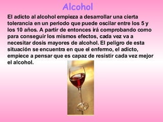 Alcohol El adicto al alcohol empieza a desarrollar una cierta tolerancia en un periodo que puede oscilar entre los 5 y los 10 años. A partir de entonces irá comprobando como para conseguir los mismos efectos, cada vez va a necesitar dosis mayores de alcohol. El peligro de esta situación se encuentra en que el enfermo, el adicto, empiece a pensar que es capaz de resistir cada vez mejor el alcohol. 