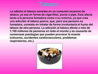 Tabaco La adición al tabaco consiste en un consumo excesivo de tabaco, ya sea en forma de cigarrillos, puros o pipa. Esta afecta tanto a la persona fumadora como a su entorno, ya que crea una adicción al tabaco pasiva, que, para una persona no fumadora, consiste en inhalar de forma involuntaria el humo del tabaco de otra persona. La adicción al tabaco afecta a más de 1.100 millones de personas en todo el mundo y es causante de numerosas patologías que pueden provocar la muerte (cánceres, accidentes cardiovasculares, problemas respiratorios, etc.).  