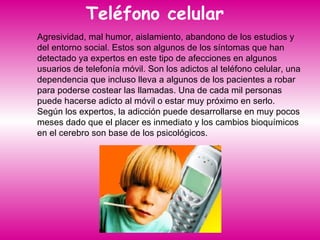Teléfono celular  Agresividad, mal humor, aislamiento, abandono de los estudios y del entorno social. Estos son algunos de los síntomas que han detectado ya expertos en este tipo de afecciones en algunos usuarios de telefonía móvil. Son los adictos al teléfono celular, una dependencia que incluso lleva a algunos de los pacientes a robar para poderse costear las llamadas. Una de cada mil personas puede hacerse adicto al móvil o estar muy próximo en serlo. Según los expertos, la adicción puede desarrollarse en muy pocos meses dado que el placer es inmediato y los cambios bioquímicos en el cerebro son base de los psicológicos. 