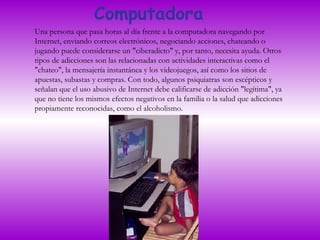Computadora Una persona que pasa horas al día frente a la computadora navegando por Internet, enviando correos electrónicos, negociando acciones, chateando o jugando puede considerarse un "ciberadicto" y, por tanto, necesita ayuda. Otros tipos de adicciones son las relacionadas con actividades interactivas como el "chateo", la mensajería instantánea y los videojuegos, así como los sitios de apuestas, subastas y compras. Con todo, algunos psiquiatras son escépticos y señalan que el uso abusivo de Internet debe calificarse de adicción "legítima", ya que no tiene los mismos efectos negativos en la familia o la salud que adicciones propiamente reconocidas, como el alcoholismo.  