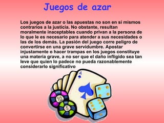 Los juegos de azar o las apuestas no son en sí mismos contrarios a la justicia. No obstante, resultan moralmente inaceptables cuando privan a la persona de lo que le es necesario para atender a sus necesidades o las de los demás. La pasión del juego corre peligro de convertirse en una grave servidumbre. Apostar injustamente o hacer trampas en los juegos constituye una materia grave, a no ser que el daño infligido sea tan leve que quien lo padece no pueda razonablemente considerarlo significativo Juegos de azar  