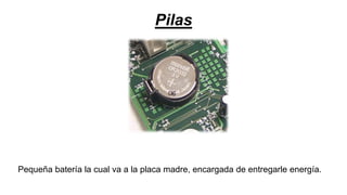 Pilas
Pequeña batería la cual va a la placa madre, encargada de entregarle energía.
 