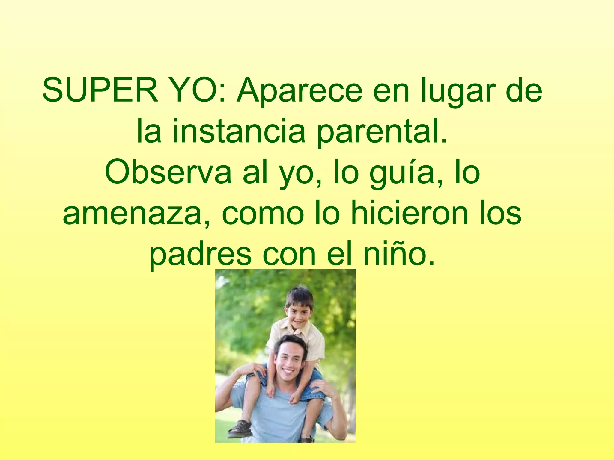 SUPER YO: Aparece en lugar de
la instancia parental.
Observa al yo, lo guía, lo
amenaza, como lo hicieron los
padres con el niño.