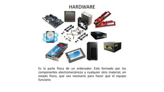 HARDWARE
Es la parte física de un ordenador. Está formado por los
componentes electromecánicos y cualquier otro material, en
estado físico, que sea necesario para hacer que el equipo
funcione.
 