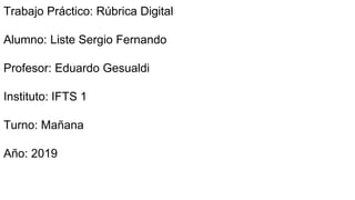 Trabajo Práctico: Rúbrica Digital
Alumno: Liste Sergio Fernando
Profesor: Eduardo Gesualdi
Instituto: IFTS 1
Turno: Mañana
Año: 2019
 