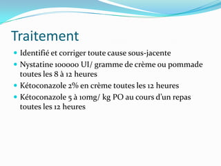 Traitement
Identifié et corriger toute cause sous-jacente
Nystatine 100000 UI/ gramme de crème ou pommade
toutes les 8 à 12 heures
Kétoconazole 2% en crème toutes les 12 heures
Kétoconazole 5 à 10mg/ kg PO au cours d’un repas
toutes les 12 heures