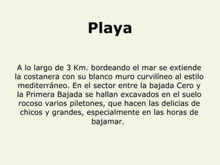 Playa A lo largo de 3 Km. bordeando el mar se extiende la costanera con su blanco muro curvilíneo al estilo mediterráneo. En el sector entre la bajada Cero y la Primera Bajada se hallan excavados en el suelo rocoso varios piletones, que hacen las delicias de chicos y grandes, especialmente en las horas de bajamar.   