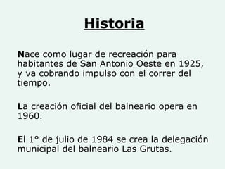Historia N ace como lugar de recreación para habitantes de San Antonio Oeste en 1925, y va cobrando impulso con el correr del tiempo. L a creación oficial del balneario opera en 1960. E l 1° de julio de 1984 se crea la delegación municipal del balneario Las Grutas. 