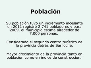 Población Su población tuvo un incremento incesante en 2011 registró 2.741 pobladores y para 2009, el municipio estima alrededor de 7.000 personas.  Considerado el segundo centro turístico de la provincia detrás de Bariloche. Mayor crecimiento de la provincia tanto en población como en índice de construcción .  
