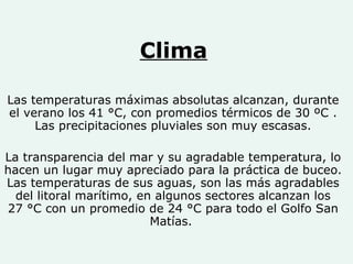 Clima Las temperaturas máximas absolutas alcanzan, durante el verano los 41 °C, con promedios térmicos de 30 ºC . Las precipitaciones pluviales son muy escasas. La transparencia del mar y su agradable temperatura, lo hacen un lugar muy apreciado para la práctica de buceo. Las temperaturas de sus aguas, son las más agradables del litoral marítimo, en algunos sectores alcanzan los 27 °C con un promedio de 24 °C para todo el Golfo San Matías.  
