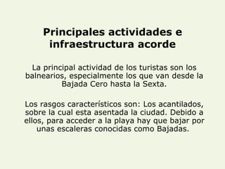 Principales actividades e infraestructura acorde La principal actividad de los turistas son los balnearios, especialmente los que van desde la Bajada Cero hasta la Sexta. Los rasgos característicos son: Los acantilados, sobre la cual esta asentada la ciudad. Debido a ellos, para acceder a la playa hay que bajar por unas escaleras conocidas como Bajadas.  