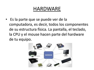 HARDWARE
• Es la parte que se puede ver de la
computadora, es decir, todos los componentes
de su estructura física. La pantalla, el teclado,
la CPU y el mouse hacen parte del hardware
de tu equipo.
 