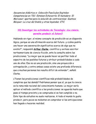 Secuencias didáctica-s- Colección Fascículos Digitales:
Competencias en TIC- Esteban Echeverría: El matadero- El
Mercosur: aportes para la solución de controversias- Gustavo
Bécquer: La cruz del Diablo y otras leyendas- ETC.


    10) Investigar las actividades de Tecnología: ¿La ciencia
                    permite predecir el futuro?

Hablando en rigor, el mismo concepto de predicción es un disparate
lógico, porque es una afirmación acerca del futuro…y ¿cómo podría
uno hacer una aseveración significativa acerca de algo que no
existe?”, respondió Arthur Clarke, científico y exitoso escritor
norteamericano de ciencia-ficción, ante la consulta sobre las
predicciones. “Lo mejor que se puede hacer es perfilar todo el
espectro de los posibles futuros y atribuir probabilidades a cada
uno de ellos. Eso no es una predicción, sino una proyección o
extrapolación, y entre ambas cosas existe una profunda diferencia
que a muchas personas les resulta difícil de entender”, señaló
Clarke.

¿Tienen las predicciones científicas más probabilidades de
cumplirse que las demás? Podríamos pensar que sí, ya que la ciencia
es la rama más racional del conocimiento humano. Lo mejor sería
aplicar el método científico a las predicciones: se aguarda hasta que
pase el tiempo previsto y se comprueba si se han cumplido o no.
Este tipo de estudios no suele realizarse. A todo el mundo le gusta
predecir, pero pocos se molestan en comprobar si las anticipaciones
han llegado a hacerse realidad.
 