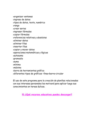 •organizar  ventanas
•ingreso de datos
•tipos de datos, texto, numérico
•rango
•crear series
•ingresar fórmulas
•copiar fórmulas
•referencias relativas y absolutas
•eliminar datos
•eliminar filas
•insertar filas
•copiar y mover datos
•operaciones matemáticas y lógicas
•autosuma
•promedio
•suma
•mínimo
•máximo
•barra de herramientas gráfico
•diferentes tipos de gráficos –línea–barra–circular



El uso de este programa para la creación de planillas relacionadas
con sus intereses personales los motivará para aplicar luego sus
conocimientos en tareas áulicas.


         9) ¿Qué recursos educativos puedes descargar?
 