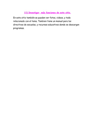 11) Investigar más funciones de este sitio.

En este sitio también se pueden ver fotos, videos, y todo
relacionado con el tema. Tambien tiene un manual para los
directivos de escuelas, y recursos educativos donde se descargan
programas.
 