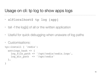 Usage on cli: tp log to show apps logs
• al@localhost$ tp log [app]
• tail -f the log[s] of all or the written application
• Useful for quick debugging when unaware of log paths
• Customisations:
tp::install { 'redis':
settings_hash => { 
log_file_path => '/opt/redis/redis.logs', 
log_dir_path => '/opt/redis' 
},
} 
10
 