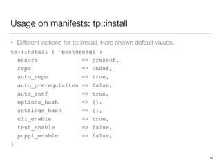 Usage on manifests: tp::install
• Different options for tp::install. Here shown default values.
tp::install { 'postgresql':
ensure => present,
repo => undef,
auto_repo => true,
auto_prerequisites => false,
auto_conf => true,
options_hash => {},
settings_hash => {},
cli_enable => true,
test_enable => false,
puppi_enable => false,
}
12
 