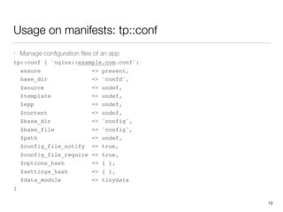 Usage on manifests: tp::conf
• Manage conﬁguration ﬁles of an app
tp::conf { 'nginx::example.com.conf':
ensure => present,
base_dir => 'confd',
$source => undef,
$template => undef,
$epp => undef,
$content => undef,
$base_dir => 'config',
$base_file => 'config',
$path => undef,
$config_file_notify => true,
$config_file_require => true,
$options_hash => { },
$settings_hash => { },
$data_module => tinydata
}
13
 